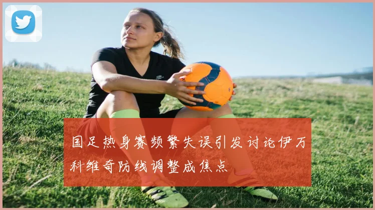 国足热身赛频繁失误引发讨论伊万科维奇防线调整成焦点