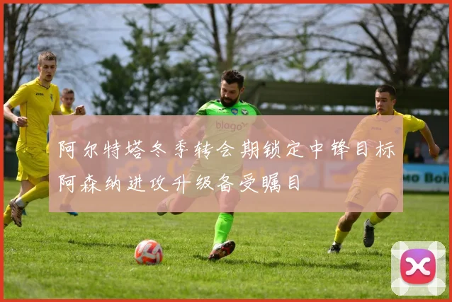 阿尔特塔冬季转会期锁定中锋目标阿森纳进攻升级备受瞩目