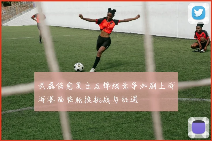 武磊伤愈复出后锋线竞争加剧上海海港面临轮换挑战与机遇