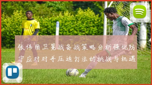 张伟丽卫冕战备战策略分析强化防守应对对手压迫打法的挑战与机遇